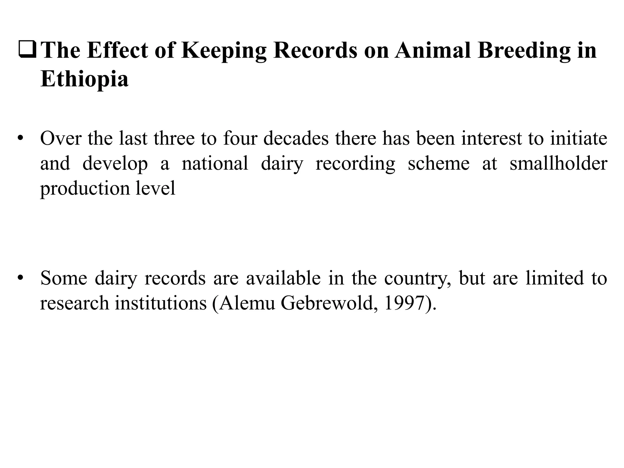 The Effect of Keeping Records on Animal Breeding in
Ethiopia
• Over the last three to four decades there has been interest to initiate
and develop a national dairy recording scheme at smallholder
production level
• Some dairy records are available in the country, but are limited to
research institutions (Alemu Gebrewold, 1997).
 