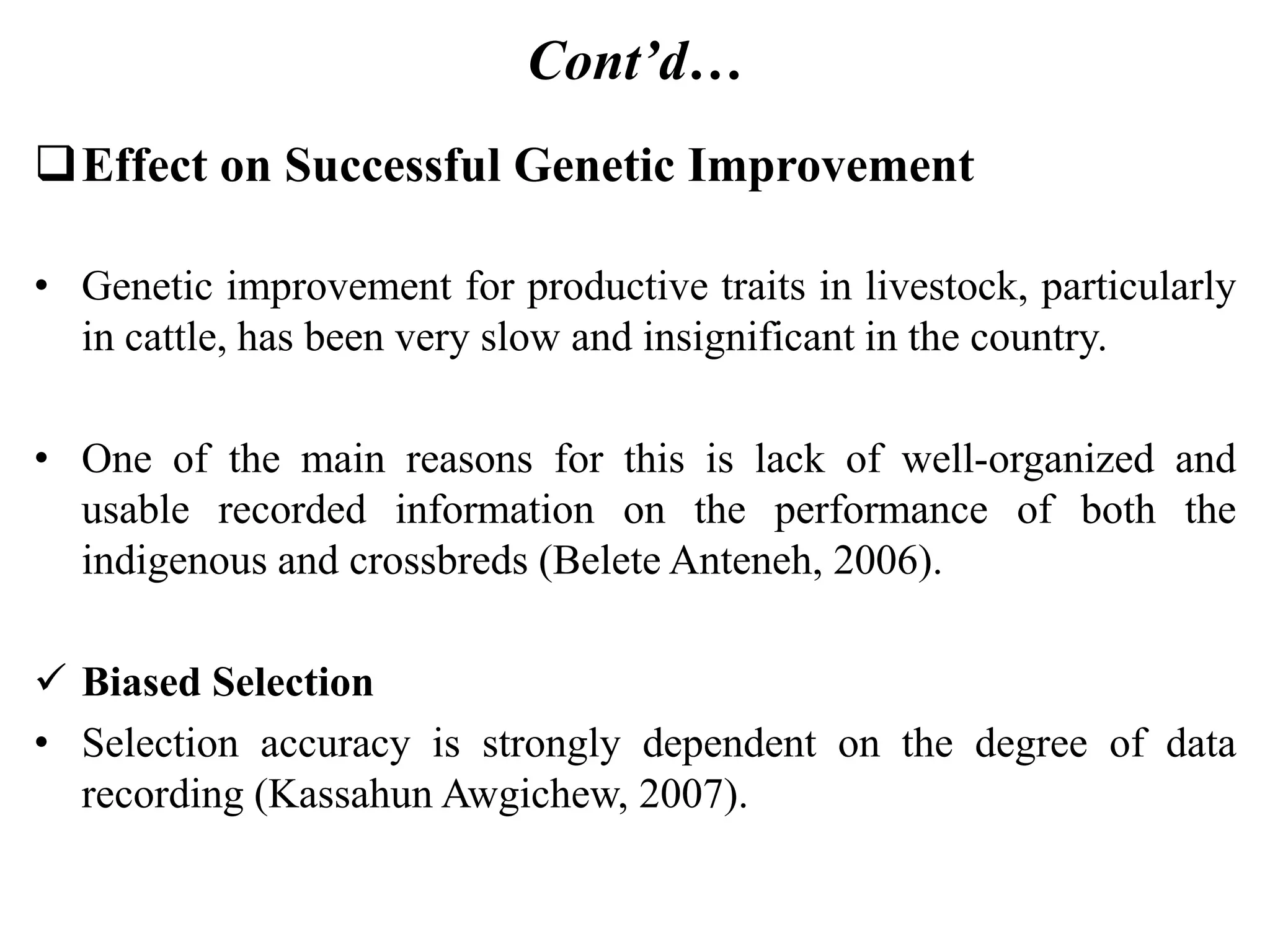 Cont’d…
Effect on Successful Genetic Improvement
• Genetic improvement for productive traits in livestock, particularly
in cattle, has been very slow and insignificant in the country.
• One of the main reasons for this is lack of well-organized and
usable recorded information on the performance of both the
indigenous and crossbreds (Belete Anteneh, 2006).
 Biased Selection
• Selection accuracy is strongly dependent on the degree of data
recording (Kassahun Awgichew, 2007).
 
