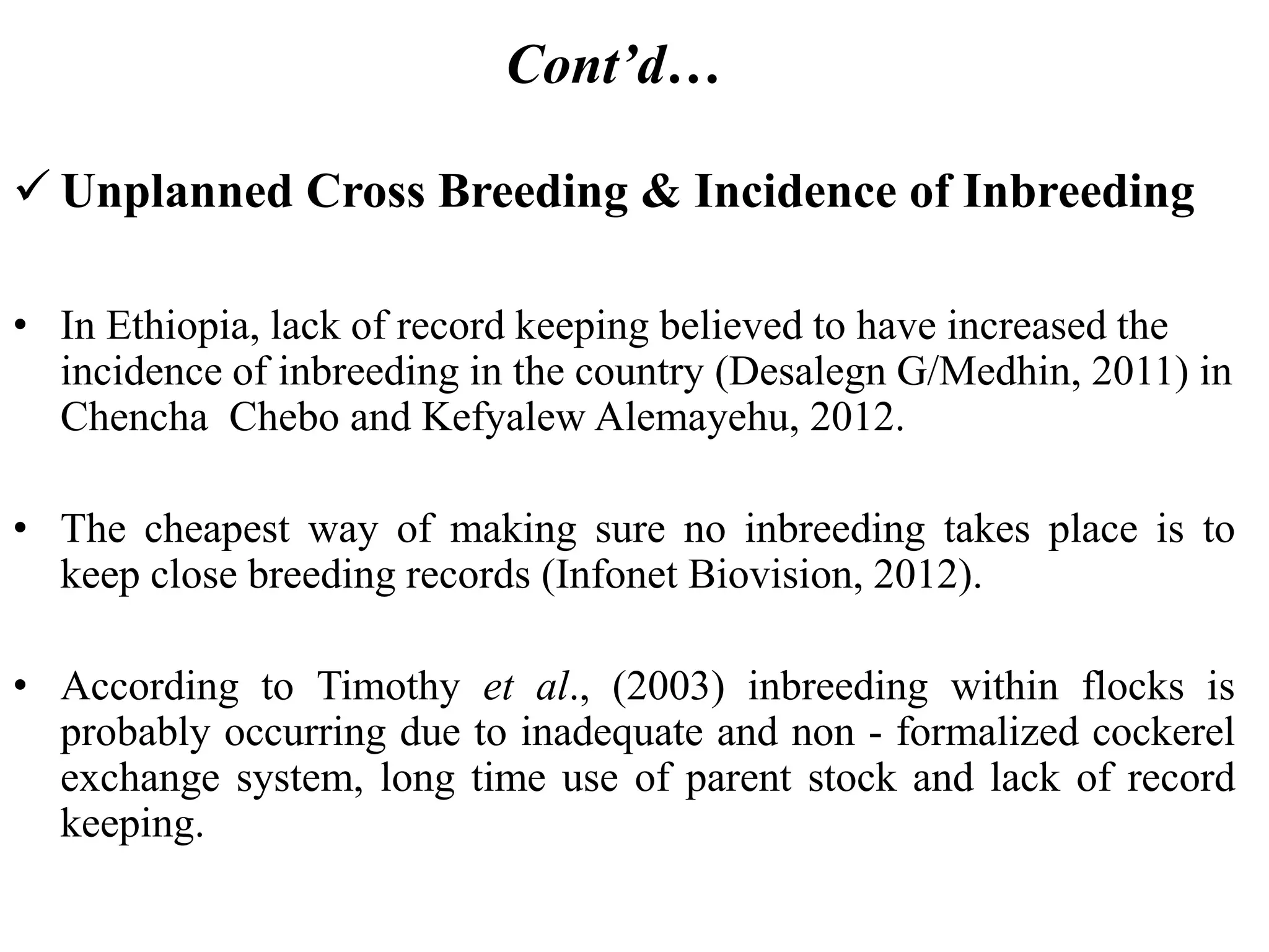 Cont’d…
 Unplanned Cross Breeding & Incidence of Inbreeding
• In Ethiopia, lack of record keeping believed to have increased the
incidence of inbreeding in the country (Desalegn G/Medhin, 2011) in
Chencha Chebo and Kefyalew Alemayehu, 2012.
• The cheapest way of making sure no inbreeding takes place is to
keep close breeding records (Infonet Biovision, 2012).
• According to Timothy et al., (2003) inbreeding within flocks is
probably occurring due to inadequate and non - formalized cockerel
exchange system, long time use of parent stock and lack of record
keeping.
 