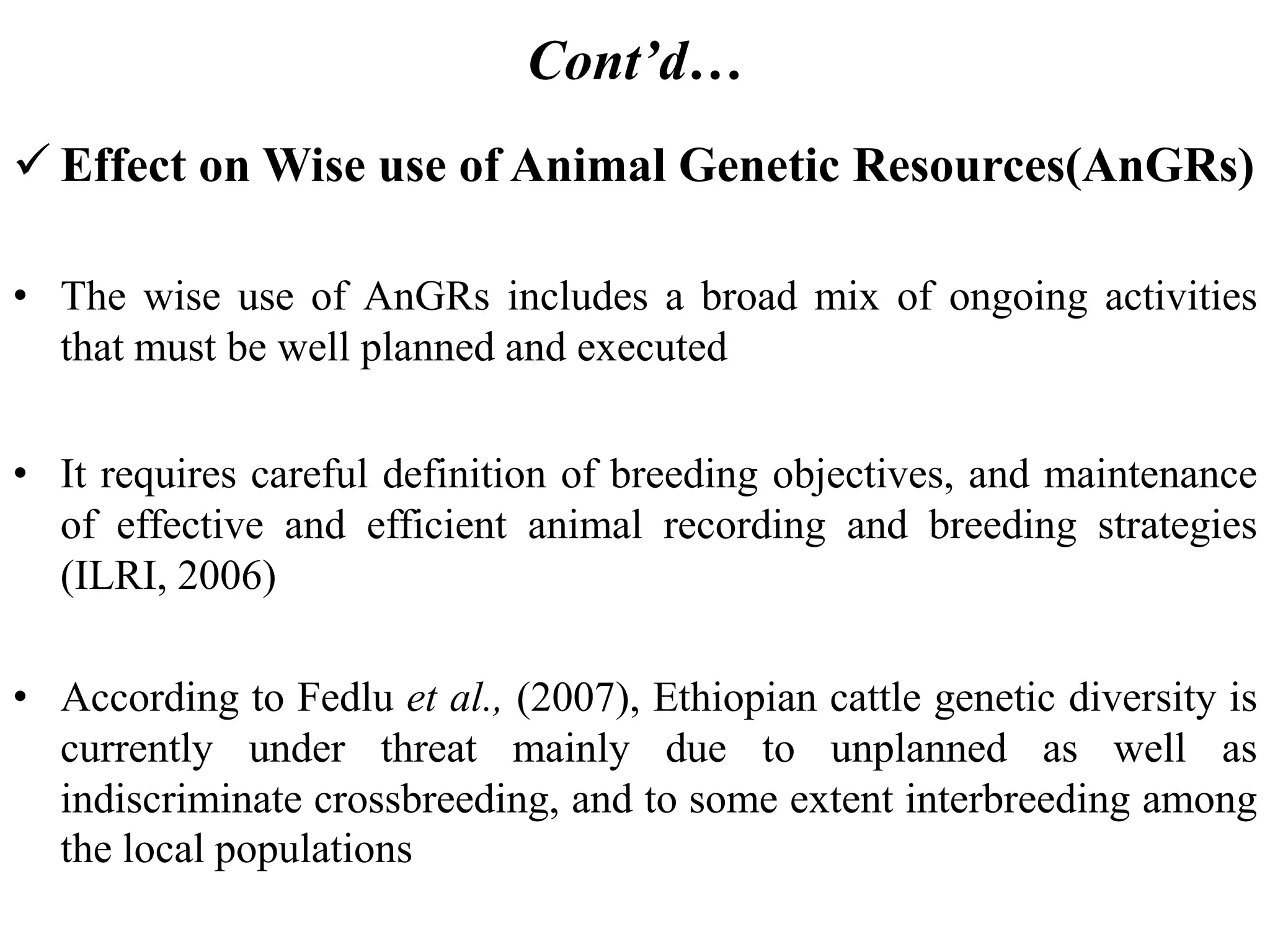 Cont’d…
 Effect on Wise use of Animal Genetic Resources(AnGRs)
• The wise use of AnGRs includes a broad mix of ongoing activities
that must be well planned and executed
• It requires careful definition of breeding objectives, and maintenance
of effective and efficient animal recording and breeding strategies
(ILRI, 2006)
• According to Fedlu et al., (2007), Ethiopian cattle genetic diversity is
currently under threat mainly due to unplanned as well as
indiscriminate crossbreeding, and to some extent interbreeding among
the local populations
 
