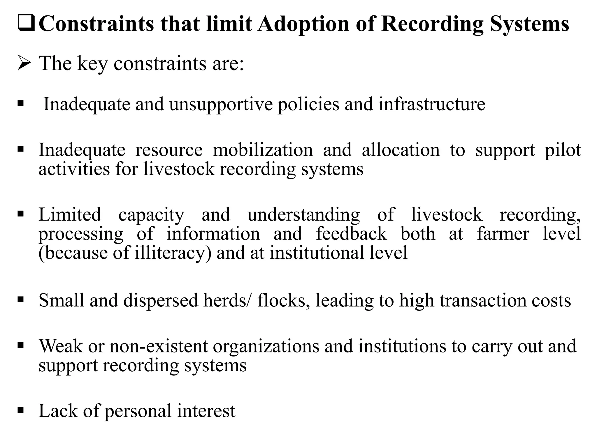 Constraints that limit Adoption of Recording Systems
 The key constraints are:
 Inadequate and unsupportive policies and infrastructure
 Inadequate resource mobilization and allocation to support pilot
activities for livestock recording systems
 Limited capacity and understanding of livestock recording,
processing of information and feedback both at farmer level
(because of illiteracy) and at institutional level
 Small and dispersed herds/ flocks, leading to high transaction costs
 Weak or non-existent organizations and institutions to carry out and
support recording systems
 Lack of personal interest
 