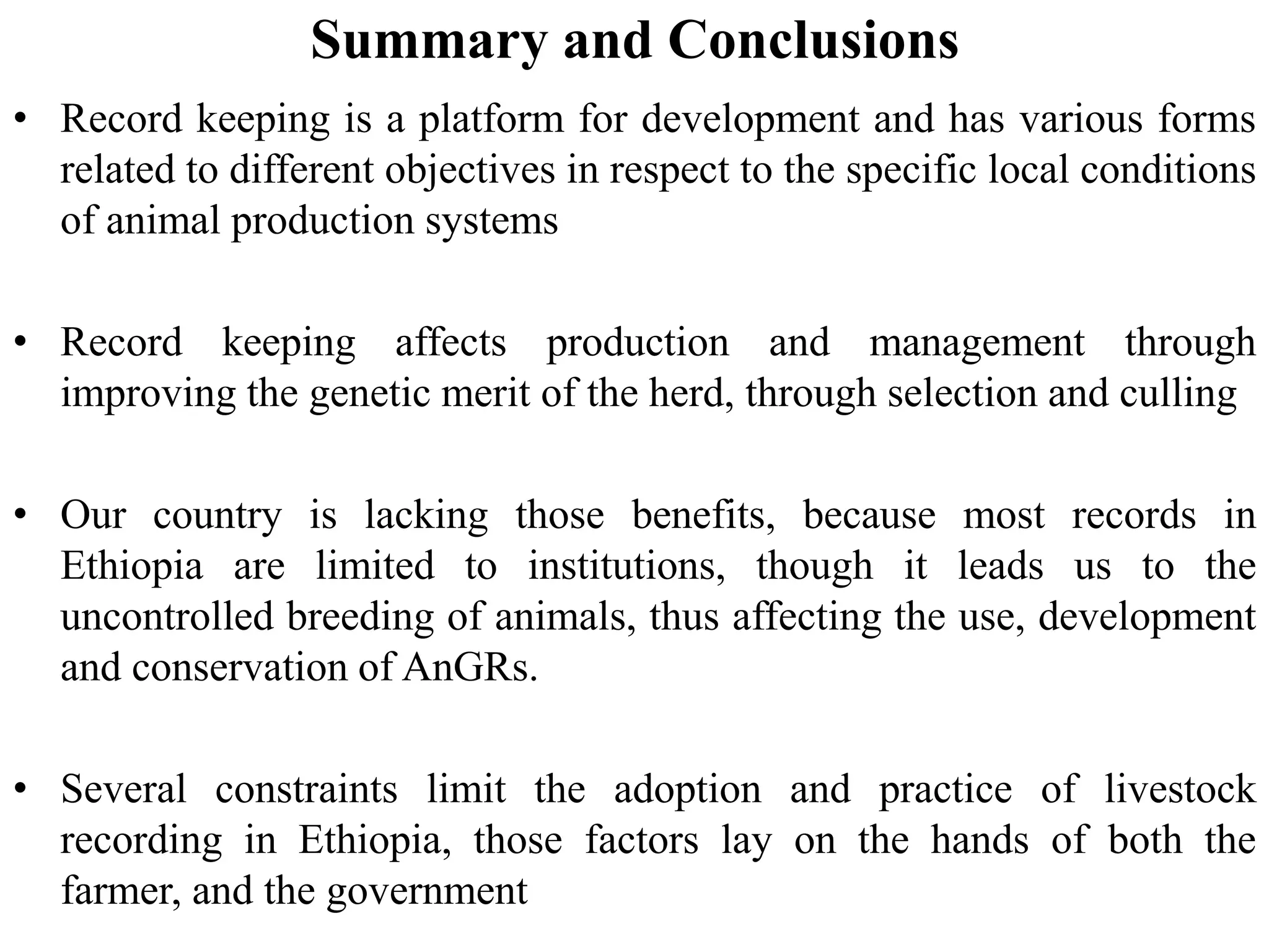 Summary and Conclusions
• Record keeping is a platform for development and has various forms
related to different objectives in respect to the specific local conditions
of animal production systems
• Record keeping affects production and management through
improving the genetic merit of the herd, through selection and culling
• Our country is lacking those benefits, because most records in
Ethiopia are limited to institutions, though it leads us to the
uncontrolled breeding of animals, thus affecting the use, development
and conservation of AnGRs.
• Several constraints limit the adoption and practice of livestock
recording in Ethiopia, those factors lay on the hands of both the
farmer, and the government
 