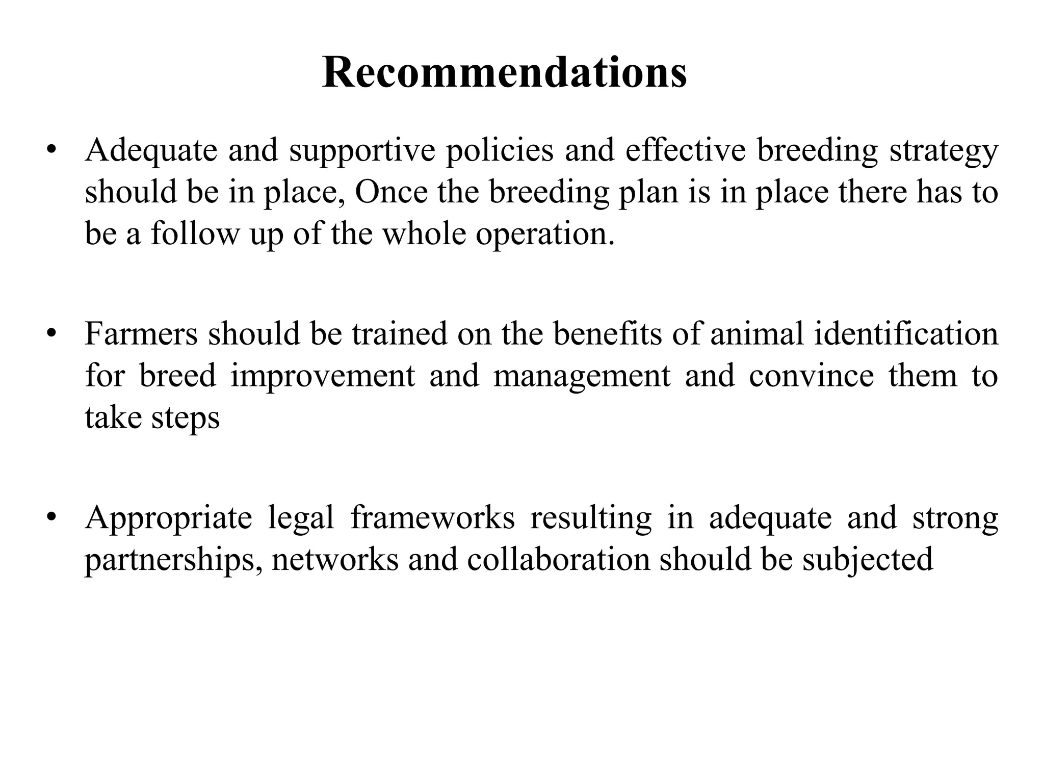 Recommendations
• Adequate and supportive policies and effective breeding strategy
should be in place, Once the breeding plan is in place there has to
be a follow up of the whole operation.
• Farmers should be trained on the benefits of animal identification
for breed improvement and management and convince them to
take steps
• Appropriate legal frameworks resulting in adequate and strong
partnerships, networks and collaboration should be subjected
 