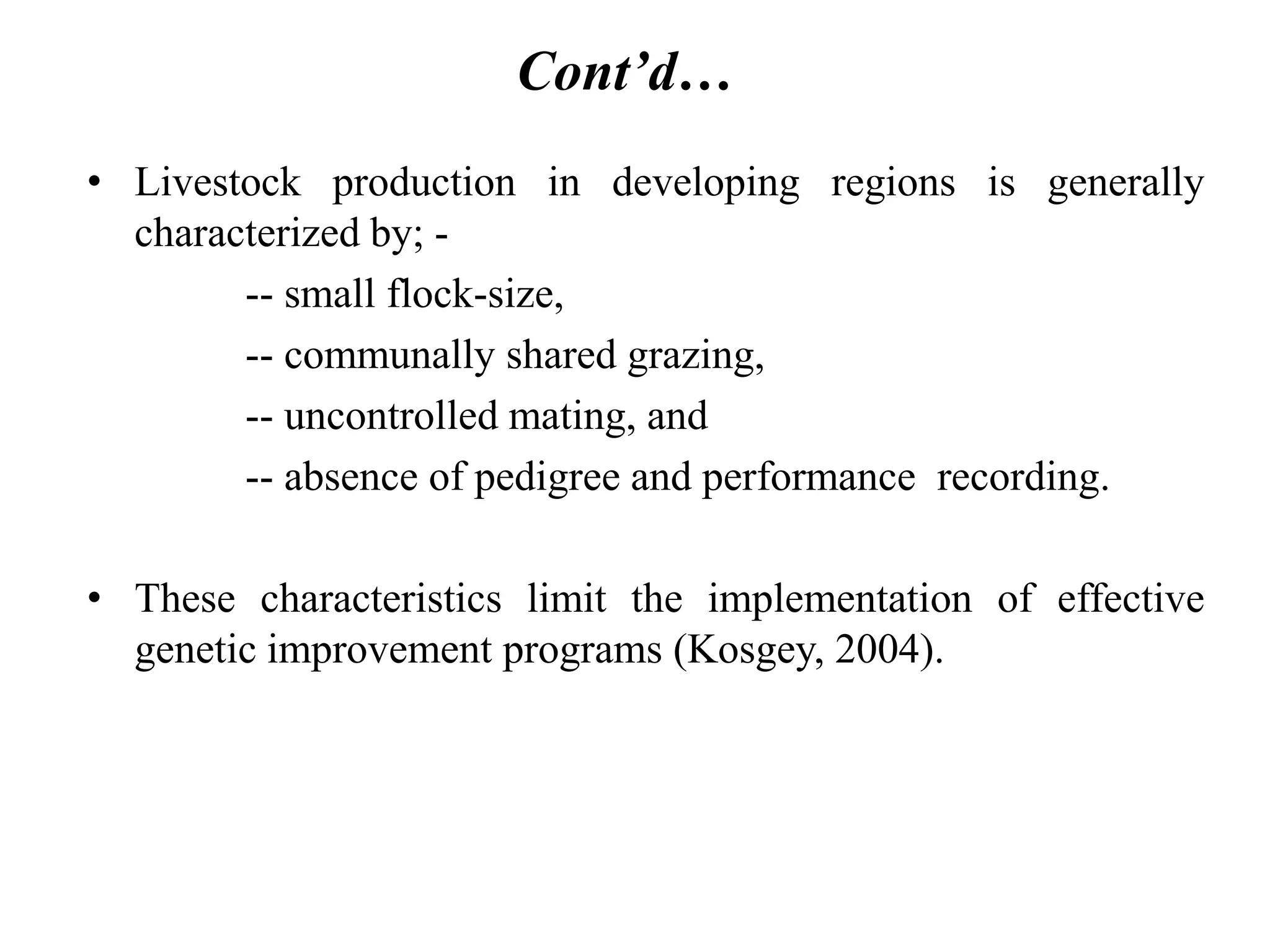 Cont’d…
• Livestock production in developing regions is generally
characterized by; -
-- small flock-size,
-- communally shared grazing,
-- uncontrolled mating, and
-- absence of pedigree and performance recording.
• These characteristics limit the implementation of effective
genetic improvement programs (Kosgey, 2004).
 