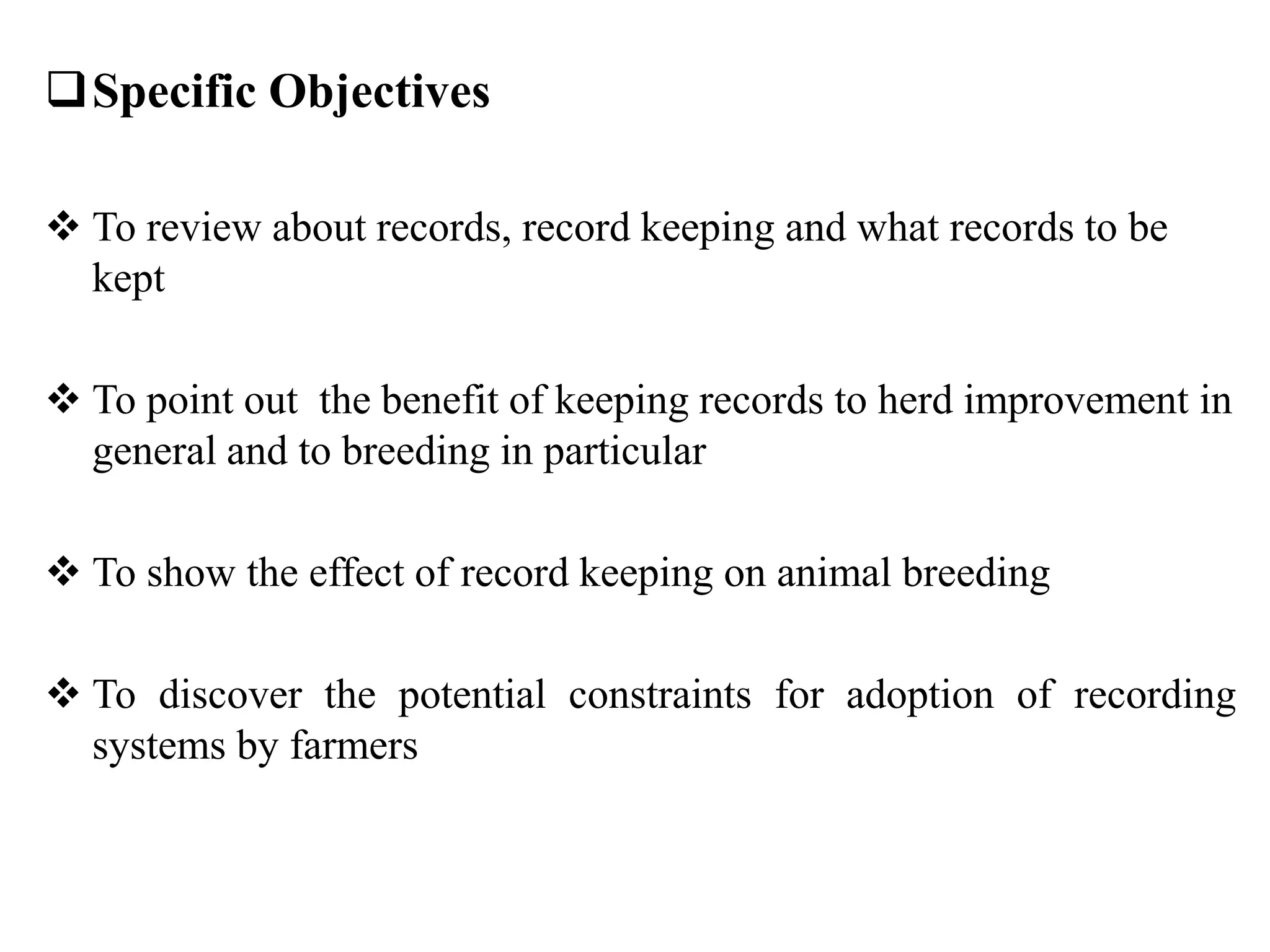 Specific Objectives
 To review about records, record keeping and what records to be
kept
 To point out the benefit of keeping records to herd improvement in
general and to breeding in particular
 To show the effect of record keeping on animal breeding
 To discover the potential constraints for adoption of recording
systems by farmers
 