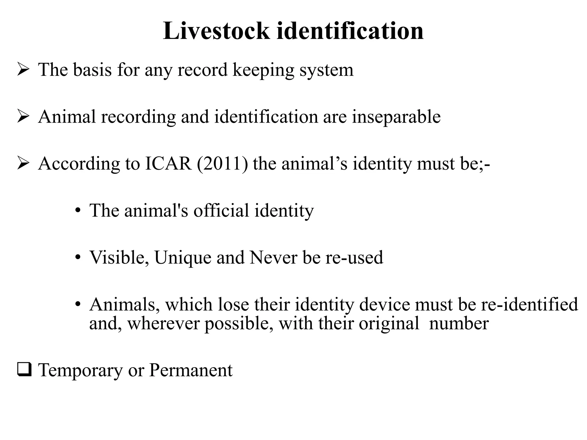 Livestock identification
 The basis for any record keeping system
 Animal recording and identification are inseparable
 According to ICAR (2011) the animal’s identity must be;-
• The animal's official identity
• Visible, Unique and Never be re-used
• Animals, which lose their identity device must be re-identified
and, wherever possible, with their original number
 Temporary or Permanent
 