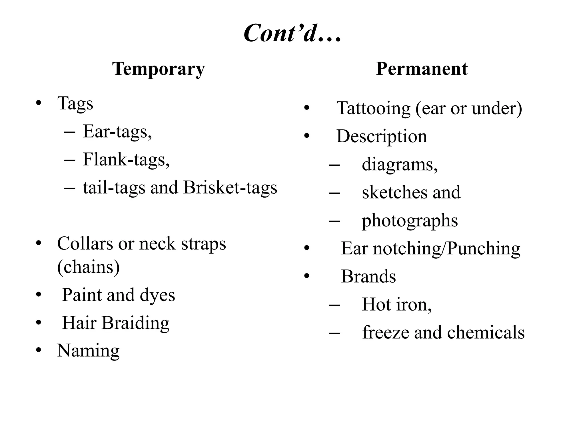 Cont’d…
Temporary
• Tags
– Ear-tags,
– Flank-tags,
– tail-tags and Brisket-tags
• Collars or neck straps
(chains)
• Paint and dyes
• Hair Braiding
• Naming
Permanent
• Tattooing (ear or under)
• Description
– diagrams,
– sketches and
– photographs
• Ear notching/Punching
• Brands
– Hot iron,
– freeze and chemicals
 