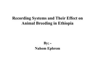 Recording Systems and Their Effect on
Animal Breeding in Ethiopia
By; -
Nahom Ephrem
 
