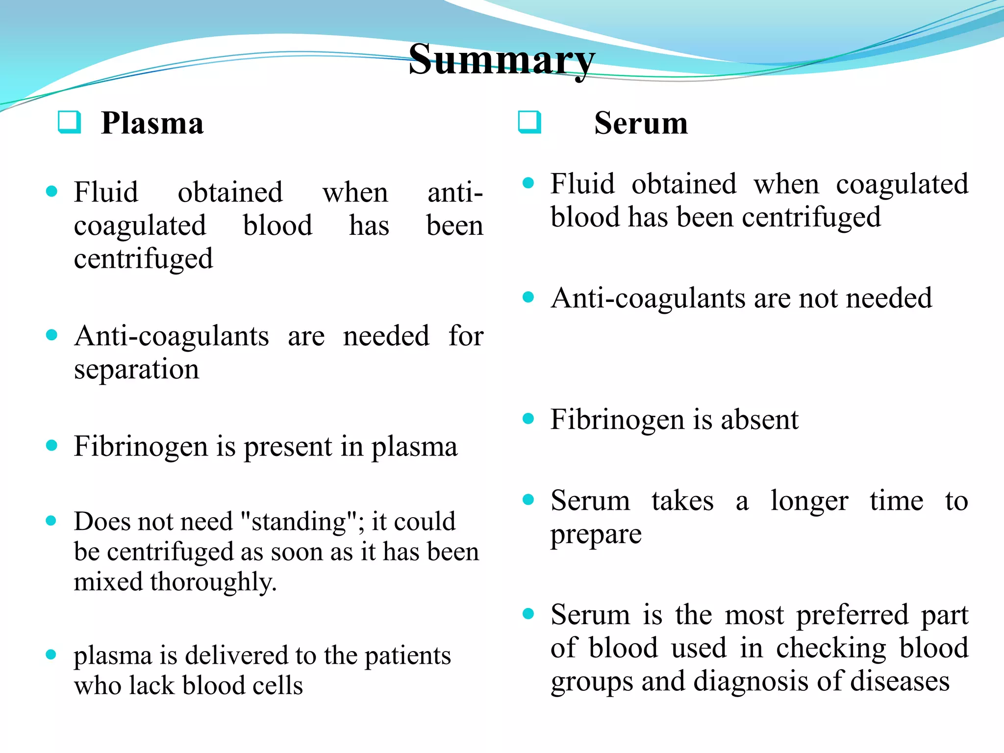 Summary
 Plasma  Serum
 Fluid obtained when anti-
coagulated blood has been
centrifuged
 Anti-coagulants are needed for
separation
 Fibrinogen is present in plasma
 Does not need "standing"; it could
be centrifuged as soon as it has been
mixed thoroughly.
 plasma is delivered to the patients
who lack blood cells
 Fluid obtained when coagulated
blood has been centrifuged
 Anti-coagulants are not needed
 Fibrinogen is absent
 Serum takes a longer time to
prepare
 Serum is the most preferred part
of blood used in checking blood
groups and diagnosis of diseases
 