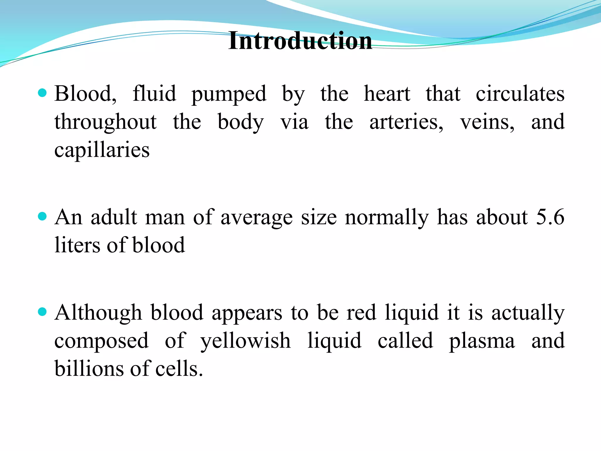 Introduction
 Blood, fluid pumped by the heart that circulates
throughout the body via the arteries, veins, and
capillaries
 An adult man of average size normally has about 5.6
liters of blood
 Although blood appears to be red liquid it is actually
composed of yellowish liquid called plasma and
billions of cells.
 