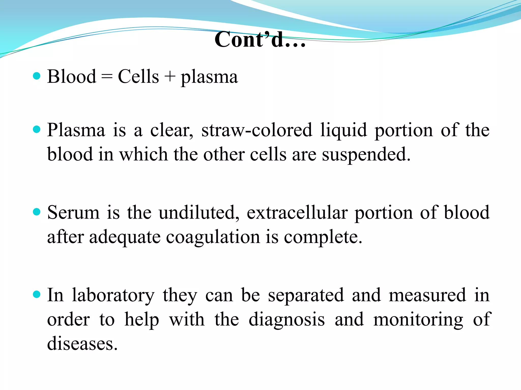 Cont’d…
 Blood = Cells + plasma
 Plasma is a clear, straw-colored liquid portion of the
blood in which the other cells are suspended.
 Serum is the undiluted, extracellular portion of blood
after adequate coagulation is complete.
 In laboratory they can be separated and measured in
order to help with the diagnosis and monitoring of
diseases.
 