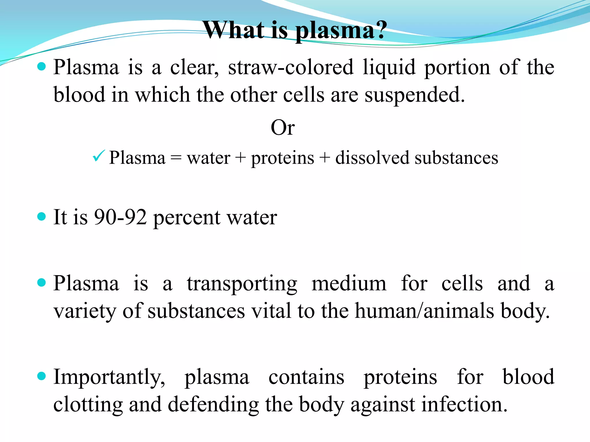 What is plasma?
 Plasma is a clear, straw-colored liquid portion of the
blood in which the other cells are suspended.
Or
 Plasma = water + proteins + dissolved substances
 It is 90-92 percent water
 Plasma is a transporting medium for cells and a
variety of substances vital to the human/animals body.
 Importantly, plasma contains proteins for blood
clotting and defending the body against infection.
 