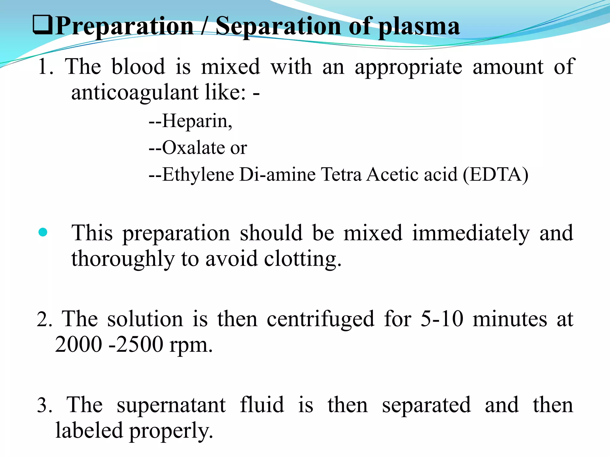 Preparation / Separation of plasma
1. The blood is mixed with an appropriate amount of
anticoagulant like: -
--Heparin,
--Oxalate or
--Ethylene Di-amine Tetra Acetic acid (EDTA)
 This preparation should be mixed immediately and
thoroughly to avoid clotting.
2. The solution is then centrifuged for 5-10 minutes at
2000 -2500 rpm.
3. The supernatant fluid is then separated and then
labeled properly.
 