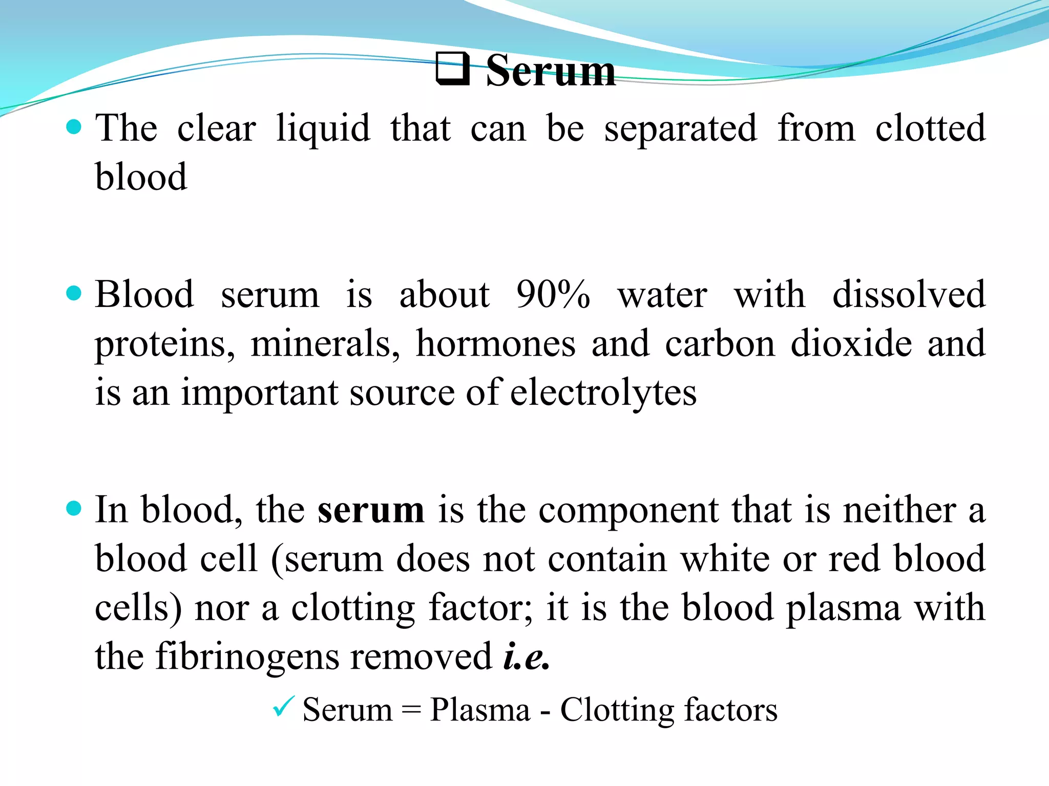  Serum
 The clear liquid that can be separated from clotted
blood
 Blood serum is about 90% water with dissolved
proteins, minerals, hormones and carbon dioxide and
is an important source of electrolytes
 In blood, the serum is the component that is neither a
blood cell (serum does not contain white or red blood
cells) nor a clotting factor; it is the blood plasma with
the fibrinogens removed i.e.
 Serum = Plasma - Clotting factors
 