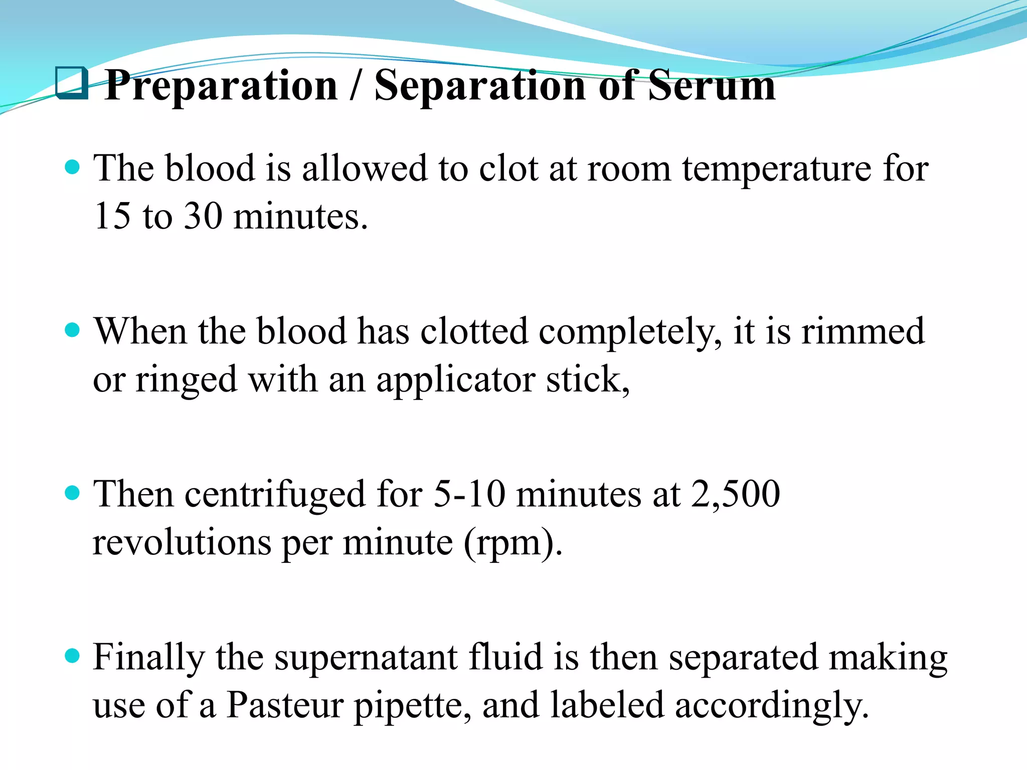  Preparation / Separation of Serum
 The blood is allowed to clot at room temperature for
15 to 30 minutes.
 When the blood has clotted completely, it is rimmed
or ringed with an applicator stick,
 Then centrifuged for 5-10 minutes at 2,500
revolutions per minute (rpm).
 Finally the supernatant fluid is then separated making
use of a Pasteur pipette, and labeled accordingly.
 