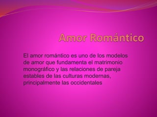 El amor romántico es uno de los modelos
de amor que fundamenta el matrimonio
monográfico y las relaciones de pareja
estables de las culturas modernas,
principalmente las occidentales
 