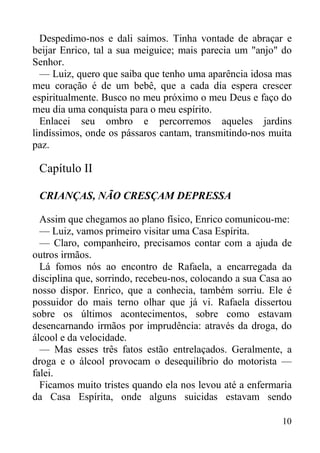 10
Despedimo-nos e dali saímos. Tinha vontade de abraçar e
beijar Enrico, tal a sua meiguice; mais parecia um "anjo" do
Senhor.
— Luiz, quero que saiba que tenho uma aparência idosa mas
meu coração é de um bebê, que a cada dia espera crescer
espiritualmente. Busco no meu próximo o meu Deus e faço do
meu dia uma conquista para o meu espírito.
Enlacei seu ombro e percorremos aqueles jardins
lindíssimos, onde os pássaros cantam, transmitindo-nos muita
paz.
Capítulo II
CRIANÇAS, NÃO CRESÇAM DEPRESSA
Assim que chegamos ao plano físico, Enrico comunicou-me:
— Luiz, vamos primeiro visitar uma Casa Espírita.
— Claro, companheiro, precisamos contar com a ajuda de
outros irmãos.
Lá fomos nós ao encontro de Rafaela, a encarregada da
disciplina que, sorrindo, recebeu-nos, colocando a sua Casa ao
nosso dispor. Enrico, que a conhecia, também sorriu. Ele é
possuidor do mais terno olhar que já vi. Rafaela dissertou
sobre os últimos acontecimentos, sobre como estavam
desencarnando irmãos por imprudência: através da droga, do
álcool e da velocidade.
— Mas esses três fatos estão entrelaçados. Geralmente, a
droga e o álcool provocam o desequilíbrio do motorista —
falei.
Ficamos muito tristes quando ela nos levou até a enfermaria
da Casa Espírita, onde alguns suicidas estavam sendo
 