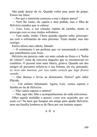 100
Não pude deixar de rir. Quando voltei para junto do grupo,
Enrico me falou:
— Por que o motorista começou a orar e depois parou?
— Nem lhe conto, ele captou o meu pedido, mas o filho de
Helvécio mandou que se calasse.
— Luiz, Luiz, o seu coração, repleto de carinho, muito se
preocupa com os seus irmãos sofredores.
— Tem razão, irmão. Choro quando alguém sofre, preocupo-
me com o sofrimento do meu próximo. Tento mudar, mas não
consigo.
Enrico alisou meu cabelo, falando:
— O sentimento é um perfume que vai aumentando à medida
que caminhamos com Jesus.
Helvécio me pareceu cada vez mais colado ao físico e à "bolsa
de valores", tema da conversa daqueles que se encontravam no
cemitério. O pessoal nem mais falava, gritava. Quando um dos
amigos ali presentes referia-se à sua fortuna, ele ria, pensando:
os ricos não morrem, por isso tenho certeza que logo ficarei
curado.
— Que doença o levou ao desencarne, Enrico? quis saber
Plácido.
— Um enfarto fulminante. Agora, Luiz, vamos esperar a
família no lar de Helvécio.
— Não vamos esperar o enterro?
— Não, aqui não. Mas o acompanharemos de onde estivermos.
Olhei aquela multidão e pensei: como tem neguinho que em
nada crê! Na hora que busquei um amigo para ajudar Helvécio,
nem sua família lembrou-se de Deus por um instante sequer.
o O o
 