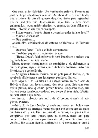 101
Que casa, a de Helvécio! Um verdadeiro palácio. Ficamos no
jardim. Logo adentramos o salão. As obras de arte eram tantas
que a venda de um só quadro daqueles daria para agasalhar
muitos pedintes que desencarnam pelo frio. Vimos cinco
empregados, todos uniformizados. A esposa, as duas filhas e o
filho Helvecinho chegaram da capela.
— Estou exausta! Vocês viram o desembargador fulano de tal?
— Mamãe, é senador!
— Que gentileza...
Assim, eles, envaidecidos do enterro de Helvécio, só falavam
nisso.
— Quantas flores! Toda a cidade compareceu.
— Também, papai era um grande homem.
— "Benza Deus", falei, pois vocês nem imaginam o sufoco que
o grande homem está passando!
Nisso, retornei mentalmente ao cemitério e vi, debatendo-se
em desespero, aquele irmão que o dinheiro dominou tanto que
lhe ofuscou a consciência.
— Se agora a família reunida orasse pela paz de Helvécio, ele
receberia alívio para o seu desespero, ponderou Enrico.
Mas logo o filho, as filhas e a esposa foram ao escritório de
Helvécio fazer um levantamento dos seus bens. Estavam com
muita pressa, não queriam perder tempo. Enquanto isso, um
homem desesperado, apegado ao seu corpo já sem vida, debatia-
se, sem saber o que fazer.
— Enrico, Helvécio está sofrendo só porque é egoísta? per-
guntou Plácido.
—Não, ele furtou a Nação. Quando andava em seu belo carro,
jamais olhava as crianças mendigas que lhe estendiam as mãos
em busca de ajuda. Em um país de famintos, ele jamais teve
compaixão por seus irmãos que, na miséria, nada têm para
comer. Helvécio passava por cima de tudo, só o dinheiro e seu
conforto lhe davam alegria. E ninguém vive eternamente junto à
 