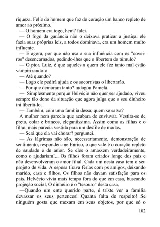 102
riqueza. Feliz do homem que faz do coração um banco repleto de
amor ao próximo.
— O homem era togo, hem? falei.
— O fogo da ganância não o deixava praticar a justiça, ele
fazia suas próprias leis, a todos dominava, era um homem muito
influente.
— E agora, por que não usa a sua influência com os "covei-
ros" desencarnados, pedindo-lhes que o libertem do túmulo?
— O pior, Luiz, é que aqueles a quem ele fez tanto mal estão
vampirizando-o.
— Até quando?
— Logo ele pedirá ajuda e os socorristas o libertarão.
— Por que demoram tanto? indagou Pamela.
— Simplesmente porque Helvécio não quer ser ajudado, viveu
sempre tão dono da situação que agora julga que o seu dinheiro
irá libertá-lo.
— Também, com uma família dessa, quem se salva?
A mulher nem parecia que acabara de enviuvar. Vestira-se de
preto, colar e brincos, elegantíssima. Assim como as filhas e o
filho, mais parecia vestida para um desfile de modas.
— Será que ela vai chorar? perguntei.
— As lágrimas não são, necessariamente, demonstração de
sentimento, respondeu-me Enrico, o que vale é o coração repleto
de saudade e de amor. Se eles o amassem verdadeiramente,
como o ajudariam!... Os filhos foram criados longe dos pais e
não desenvolveram o amor filial. Cada um nesta casa tem o seu
projeto de vida. A esposa tirava férias com ps amigos, deixando
marido, casa e filhos. Os filhos não davam satisfação para os
pais. Helvécio vivia mais tempo fora do que em casa, buscando
projeção social. O dinheiro é o "tesouro" desta casa.
—Quando um ente querido parte, é triste ver a família
devassar os seus pertences! Quanta falta de respeito! Se
ninguém gosta que mexam em seus objetos, por que só o
 