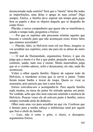 103
desencarnado nada sentiria? Será que a "morte" tirou-lhe todas
as imperfeições, uma delas o apego às suas coisas? Digo
sempre, Enrico, a família deve esperar um tempo para jogar
fora os papéis e doar os objetos daquele que se despediu do
corpo físico.
Plácido, o nosso companheiro que quase não se manifestava,
calado o tempo todo, perguntou a Enrico:
— Por que os espíritas não procuram orientar aqueles que
buscam o consolo para que não aconteçam esses tristes fatos
que estamos assistindo?
— Plácido, falei, se Helvécio nem crê em Deus, imagine se
vai acreditar nos espíritos; estes são para ele as almas do outro
mundo.
— O mal da Humanidade, argumentou Enrico, é que ela
julga que a morte é o fim e que poder, projeção social, beleza,
conforto, saúde, tudo isso é eterno. Muito materialista julga
que só o vizinho adoece, sofre e desencarna; ele não, nada lhe
acontecerá.
Voltei a olhar aquela família. Depois de separar tudo de
Helvécio, o mordomo avisou que ia servir o jantar. Todos
foram tomar banho e trocar de roupa. Quem os visse se
assustaria, pois parecia que iam a uma festa.
Enrico convidou-nos a acompanhá-lo. Para aquela família
nada mudou, na mesa do jantar foi retirado apenas um prato.
Na verdade, acho que eles nem estavam sentindo a ausência de
Helvécio. Poucas vezes ele ali estivera junto à família; estava
sempre correndo atrás do dinheiro.
Olhei mais uma vez para acreditar no que via. Confesso que
é demais para a minha cabeça a indiferença total por aquele
que fora o chefe da família.
— Luiz, não é certo o grito, o choro, o desespero,
argumentou Enrico.
 