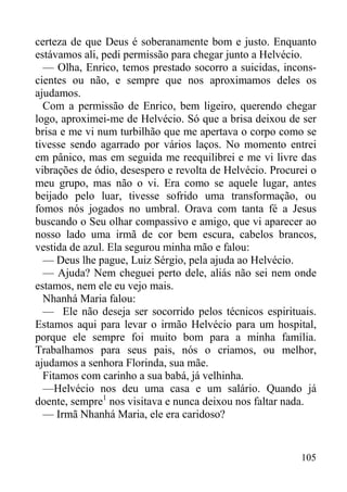 105
certeza de que Deus é soberanamente bom e justo. Enquanto
estávamos ali, pedi permissão para chegar junto a Helvécio.
— Olha, Enrico, temos prestado socorro a suicidas, incons-
cientes ou não, e sempre que nos aproximamos deles os
ajudamos.
Com a permissão de Enrico, bem ligeiro, querendo chegar
logo, aproximei-me de Helvécio. Só que a brisa deixou de ser
brisa e me vi num turbilhão que me apertava o corpo como se
tivesse sendo agarrado por vários laços. No momento entrei
em pânico, mas em seguida me reequilibrei e me vi livre das
vibrações de ódio, desespero e revolta de Helvécio. Procurei o
meu grupo, mas não o vi. Era como se aquele lugar, antes
beijado pelo luar, tivesse sofrido uma transformação, ou
fomos nós jogados no umbral. Orava com tanta fé a Jesus
buscando o Seu olhar compassivo e amigo, que vi aparecer ao
nosso lado uma irmã de cor bem escura, cabelos brancos,
vestida de azul. Ela segurou minha mão e falou:
— Deus lhe pague, Luiz Sérgio, pela ajuda ao Helvécio.
— Ajuda? Nem cheguei perto dele, aliás não sei nem onde
estamos, nem ele eu vejo mais.
Nhanhá Maria falou:
— Ele não deseja ser socorrido pelos técnicos espirituais.
Estamos aqui para levar o irmão Helvécio para um hospital,
porque ele sempre foi muito bom para a minha família.
Trabalhamos para seus pais, nós o criamos, ou melhor,
ajudamos a senhora Florinda, sua mãe.
Fitamos com carinho a sua babá, já velhinha.
—Helvécio nos deu uma casa e um salário. Quando já
doente, sempre1
nos visitava e nunca deixou nos faltar nada.
— Irmã Nhanhá Maria, ele era caridoso?
 