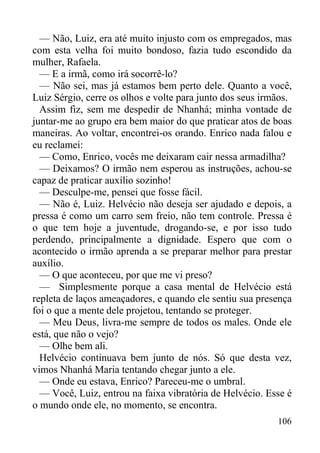 106
— Não, Luiz, era até muito injusto com os empregados, mas
com esta velha foi muito bondoso, fazia tudo escondido da
mulher, Rafaela.
— E a irmã, como irá socorrê-lo?
— Não sei, mas já estamos bem perto dele. Quanto a você,
Luiz Sérgio, cerre os olhos e volte para junto dos seus irmãos.
Assim fiz, sem me despedir de Nhanhá; minha vontade de
juntar-me ao grupo era bem maior do que praticar atos de boas
maneiras. Ao voltar, encontrei-os orando. Enrico nada falou e
eu reclamei:
— Como, Enrico, vocês me deixaram cair nessa armadilha?
— Deixamos? O irmão nem esperou as instruções, achou-se
capaz de praticar auxílio sozinho!
— Desculpe-me, pensei que fosse fácil.
— Não é, Luiz. Helvécio não deseja ser ajudado e depois, a
pressa é como um carro sem freio, não tem controle. Pressa é
o que tem hoje a juventude, drogando-se, e por isso tudo
perdendo, principalmente a dignidade. Espero que com o
acontecido o irmão aprenda a se preparar melhor para prestar
auxílio.
— O que aconteceu, por que me vi preso?
— Simplesmente porque a casa mental de Helvécio está
repleta de laços ameaçadores, e quando ele sentiu sua presença
foi o que a mente dele projetou, tentando se proteger.
— Meu Deus, livra-me sempre de todos os males. Onde ele
está, que não o vejo?
— Olhe bem ali.
Helvécio continuava bem junto de nós. Só que desta vez,
vimos Nhanhá Maria tentando chegar junto a ele.
— Onde eu estava, Enrico? Pareceu-me o umbral.
— Você, Luiz, entrou na faixa vibratória de Helvécio. Esse é
o mundo onde ele, no momento, se encontra.
 