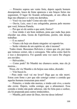 108
— Primeiro soprou um vento forte, depois aquele homem
desesperado, louco de fome apareceu e uns braços fortes me
seguraram. O lugar foi ficando enfumaçado, aí uns olhos de
fogo me olharam e o vento me derrubou.
— Você viu isso tudo? Como nós não vimos?
— Ouviu, Luiz, esse é seu coleguinha, passou pelo mesmo
que você, brincou Pamela.
— Por que só ele sentiu o que senti, Enrico?
— Esse irmão é um bom médium, pena que nada faça para
elucidar sua alma. Gosta do Espiritismo, porém, não deseja
trabalhar.
— E os outros?
— Viram e de hoje em diante ninguém vai suportá-los.
— Serão videntes de um espírito só, não é mesmo?
Todos riram. Buscamos Helvécio e vimos que ele, por mais
que tentasse comer, não o conseguia. Não sabia como fazê-lo
e isso o desesperava. Foi quando uma voz suave lhe chegou
aos ouvidos:
— Helvecinho...
— Como pode? Só Nhanhá me chamava assim, mas ela já
morreu...
Nisso, ele viu Nhanhá e ela beijou suas mãos, dizendo:
— Vim buscá-lo.
—Para onde você vai me levar? Diga que eu não morri.
Estou com fome e por que não consigo comer a comida que
aqueles homens trouxeram para mim?
— Primeiro, o irmão não morreu, o irmão está vivo, a morte
não existe. Depois, venha comigo, que o alimentarei. Essa
comida o irmão não pode saborear, não foi feita para o senhor,
ela foi preparada para outros irmãozinhos.
— Nhanhá, pelo amor de Deus, tire-me desse inferno!
 