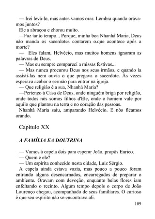 109
— Irei levá-lo, mas antes vamos orar. Lembra quando oráva-
mos juntos?
Ele a abraçou e chorou muito.
—Faz tanto tempo... Porque, minha boa Nhanhá Maria, Deus
não manda os sacerdotes contarem o.que acontece após a
morte?
— Eles falam, Helvécio, mas muitos homens ignoram as
palavras de Deus.
— Mas eu sempre compareci a missas festivas...
— Mas nunca procurou Deus nos seus irmãos, e quando ia
assisti-las nem ouvia o que pregava o sacerdote. Às vezes
esperava acabar o sermão para entrar na igreja.
— Que religião é a sua, Nhanhá Maria?
—Pertenço à Casa de Deus, onde ninguém briga por religião,
onde todos nós somos filhos d'Ele, onde o homem vale por
aquilo que plantou na terra e no coração das pessoas.
Nhanhá Maria saiu, amparando Helvécio. E nós ficamos
orando.
Capítulo XX
A FAMÍLIA EA DOUTRINA
— Vamos à capela dois para esperar João, propôs Enrico.
— Quem é ele?
— Um espírita conhecido nesta cidade, Luiz Sérgio.
A capela ainda estava vazia, mas pouco a pouco foram
entrando alguns desencarnados, encarregados de preparar o
ambiente. Oravam com devoção, enquanto belas flores iam
enfeitando o recinto. Algum tempo depois o corpo de João
Lourenço chegou, acompanhado de seus familiares. O curioso
é que seu espírito não se encontrava ali.
 