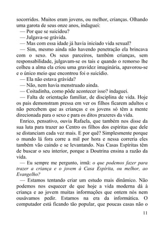 11
socorridos. Muitos eram jovens, ou melhor, crianças. Olhando
uma garota de seus onze anos, indaguei:
— Por que se suicidou?
— Julgava-se grávida.
— Mas com essa idade já havia iniciado vida sexual?
— Sim, mesmo ainda não havendo penetração ela brincava
com o sexo. Os seus parceiros, também crianças, sem
responsabilidade, julgavam-se os tais e quando o remorso lhe
colheu a alma ela criou uma gravidez imaginária, apavorou-se
e o único meio que encontrou foi o suicídio.
— Ela não estava grávida?
— Não, nem havia menstruado ainda.
— Coitadinha, como pôde acontecer isso? indaguei.
— Falta de orientação familiar, de disciplina de vida. Hoje
os pais demonstram pressa em ver os filhos ficarem adultos e
não percebem que as crianças e os jovens só têm a mente
direcionada para o sexo e para os ditos prazeres da vida.
Enrico, pensativo, ouvia Rafaela, que também nos disse da
sua luta para trazer ao Centro os filhos dos espíritas que dele
se distanciam cada vez mais. E por quê? Simplesmente porque
o mundo lá fora corre a mil por hora e nessa correria eles
também vão caindo e se levantando. Nas Casas Espíritas têm
de buscar o seu interior, porque a Doutrina ensina a razão da
vida.
— Eu sempre me pergunto, irmã: o que podemos fazer para
trazer a criança e o jovem à Casa Espírita, ou melhor, ao
Evangelho?
— Estamos tentando criar um estudo mais dinâmico. Não
podemos nos esquecer de que hoje a vida moderna dá à
criança e ao jovem muitas informações que ontem nós nem
ousávamos pedir. Estamos na era da informática. O
computador está ficando tão popular, que poucas casas não o
 