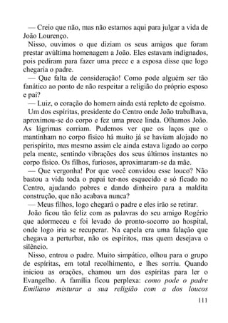 111
— Creio que não, mas não estamos aqui para julgar a vida de
João Lourenço.
Nisso, ouvimos o que diziam os seus amigos que foram
prestar avúltima homenagem a João. Eles estavam indignados,
pois pediram para fazer uma prece e a esposa disse que logo
chegaria o padre.
— Que falta de consideração! Como pode alguém ser tão
fanático ao ponto de não respeitar a religião do próprio esposo
e pai?
— Luiz, o coração do homem ainda está repleto de egoísmo.
Um dos espíritas, presidente do Centro onde João trabalhava,
aproximou-se do corpo e fez uma prece linda. Olhamos João.
As lágrimas corriam. Pudemos ver que os laços que o
mantinham no corpo físico há muito já se haviam alojado no
perispírito, mas mesmo assim ele ainda estava ligado ao corpo
pela mente, sentindo vibrações dos seus últimos instantes no
corpo físico. Os filhos, furiosos, aproximaram-se da mãe.
— Que vergonha! Por que você convidou esse louco? Não
bastou a vida toda o papai ter-nos esquecido e só ficado no
Centro, ajudando pobres e dando dinheiro para a maldita
construção, que não acabava nunca?
— Meus filhos, logo chegará o padre e eles irão se retirar.
João ficou tão feliz com as palavras do seu amigo Rogério
que adormeceu e foi levado do pronto-socorro ao hospital,
onde logo iria se recuperar. Na capela era uma falação que
chegava a perturbar, não os espíritos, mas quem desejava o
silêncio.
Nisso, entrou o padre. Muito simpático, olhou para o grupo
de espíritas, em total recolhimento, e lhes sorriu. Quando
iniciou as orações, chamou um dos espíritas para ler o
Evangelho. A família ficou perplexa: como pode o padre
Emiliano misturar a sua religião com a dos loucos
 