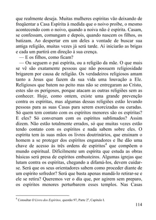114
que realmente deseja. Muitas mulheres espíritas vão deixando de
freqüentar a Casa Espírita à medida que o noivo proíbe, o mesmo
acontecendo com o noivo, quando a noiva não é espírita. Casam,
se confessam, comungam e depois, quando nascem os filhos, os
batizam. Ao despertar em um deles a vontade de buscar sua
antiga religião, muitas vezes já será tarde. Aí iniciarão as brigas
e cada um partirá em direção à sua crença.
— E os filhos, como ficam?
— Ou seguem o pai espírita, ou a religião da mãe. O que mais
se vê são exatamente pessoas que não possuem religiosidade
brigarem por causa de religião. Os verdadeiros religiosos amam
tanto a Jesus que fazem da sua vida uma louvação a Ele.
Religiosos que batem no peito mas não se entregaram ao Cristo,
estes são os perigosos, porque atacam as outras religiões sem as
conhecer. Hoje, como ontem, existe uma grande prevenção
contra os espíritas, mas algumas dessas religiões estão levando
pessoas para as suas Casas para serem exorcizadas ou curadas.
Só quem tem contato com os espíritos menores são os espíritas?
E eles? Só conversam com os espíritos sublimados? Assim
dizem. Não estão totalmente errados, só que muitas vezes estão
tendo contato com os espíritos e nada sabem sobre eles. O
espírita tem às suas mãos os livros doutrinários, que ensinam o
homem a se proteger dos espíritos enganadores e lhe dão uma
chave de acesso às três ordens de espíritos4
que compõem o
mundo espiritual. Dificilmente um espírita que estuda as obras
básicas será presa de espíritos embusteiros. Algumas igrejas que
lutam contra os espíritas, chegando a difamá-los, devem cuidar-
se. Será que os seus orientadores sabem como proceder diante de
um espírito sofredor? Será que basta apenas mandá-lo retirar-se e
ele se retira? Queremos ver o dia que, por agirem sem preparo,
os espíritos menores perturbarem esses templos. Nas Casas
4
Consultar O Livro dos Espíritos, questão 97, Parte 2a
, Capítulo I.
 