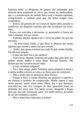 115
Espíritas todos os dirigentes de grupos são orientados pela
diretoria para estudarem as obras que tratam da mediunidade,
que é a comunicação do mundo físico com o mundo espiritual,
evangelizando o médium para que ele tenha sempre boas
companhias.
— Enrico, até gostaria de ver o susto de alguns deles quando se
manifestar um daqueles espíritos que não acreditam em Jesus,
falei.
Enrico nos convidou a deixarmos os encarnados e fomos até
João Lourenço. Ele nos sorriu.
— Espíritos amigos, ajudem-me a servir no plano em que me
encontro.
— Sé bem-vindo, irmão, e que Deus te abençoe por tantas
lágrimas que secaste e tantos nus que vestiste.
— Irmão, mas agora constatei que nada fiz pela minha família.
Ela não tem religião.
— Como não tem? Ela é tão católica!
— Antes fosse. Quando Emiliano nos pedia algo para doar aos
pobres, minha mulher e meus filhos ficavam furiosos. Até
diziam que não acreditavam em nada.
— E esta cerimônia religiosa?
— Foi o meu amigo, padre Emiliano, quem preparou a prece e
a minha mulher colocou as velas e as flores para me contrariar.
— Mas o irmão nem se aborreceu, disse Enrico.
— Graças a Deus, a minha Doutrina me amansou o espírito e
me clareou o caminho da compreensão. Minha esposa é uma
ótima pessoa, assim como meus filhos. Eu é que fracassei,
acovardei-me, não tive coragem de lhes apresentar Jesus na
plenitude dos meus atos. Era muito severo, chegando a brigar
para que eles não comessem carne. Fui muito teórico, deixando
de ser um verdadeiro espírita.
— Mas o irmão dava tudo para os pobres!
 