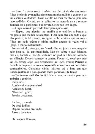 116
— Sim, fiz deles meus irmãos, mas deixei de dar aos meus
filhos o pão da evangelização e para minha mulher o exemplo de
um espírita verdadeiro. Fazia o culto no meu escritório, para não
incomodá-los. O certo seria realizá-lo na mesa da sala e sempre
convidá-los a participar. Fui covarde, eles não têm culpa.
— O que o irmão pretende fazer para ajudá-los?
— Espero que alguém me auxilie a orientá-los a buscar a
religião a que melhor se adaptem. Ficar sem crer em nada é que
não podem; infelizmente, só agora tenho certeza que os meus
filhos em nada crêem e minha mulher apenas às vezes vai à
igreja, é muito materialista.
Fomos saindo, devagar, só ficando Enrico junto a ele, naquele
belo hospital da espiritualidade. Não sei sobre o que falaram,
mas eu, Pamela e Plácido sentamos no jardim e ficamos orando
em silêncio. Depois comecei a cantar: Venha cá, você que está
tão só, venha logo, nós precisamos de você, irmão! Plácido e
Pamela acompanharam-me e logo estávamos cercados por vários
companheiros. Cantamos várias músicas até a hora em que
Enrico juntou-se a nós, quando todos paramos. Ele falou:
—Continuem, está tão bonito! Nada como a música para nos
embalar o espírito.
Cantamos:
Aonde vai, companheiro?
Aqui é seu lugar.
Não ande ligeiro,
Precisa descansar.
Lá fora, o mundo
De você judiou.
Depois do sono profundo
Jesus o levantou.
Os bosques floridos,
 