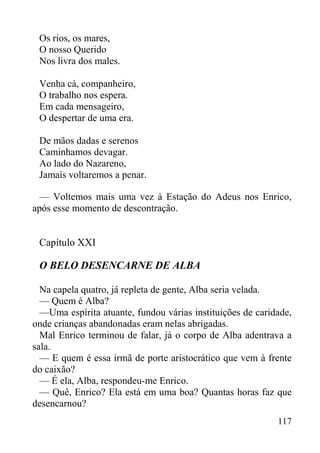 117
Os rios, os mares,
O nosso Querido
Nos livra dos males.
Venha cá, companheiro,
O trabalho nos espera.
Em cada mensageiro,
O despertar de uma era.
De mãos dadas e serenos
Caminhamos devagar.
Ao lado do Nazareno,
Jamais voltaremos a penar.
— Voltemos mais uma vez à Estação do Adeus nos Enrico,
após esse momento de descontração.
Capítulo XXI
O BELO DESENCARNE DE ALBA
Na capela quatro, já repleta de gente, Alba seria velada.
— Quem é Alba?
—Uma espírita atuante, fundou várias instituições de caridade,
onde crianças abandonadas eram nelas abrigadas.
Mal Enrico terminou de falar, já o corpo de Alba adentrava a
sala.
— E quem é essa irmã de porte aristocrático que vem à frente
do caixão?
— É ela, Alba, respondeu-me Enrico.
— Quê, Enrico? Ela está em uma boa? Quantas horas faz que
desencarnou?
 
