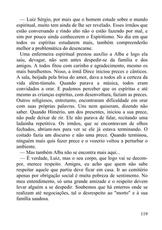 119
— Luiz Sérgio, por mais que o homem estude sobre o mundo
espiritual, muito tem ainda de lhe ser revelado. Esses irmãos que
estão conversando e rindo alto não o estão fazendo por mal, e
sim por pouco ainda conhecerem o Espiritismo. No dia em que
todos os espíritas estudarem mais, também compreenderão
melhor a problemática do desencarne.
Uma enfermeira espiritual prestou auxílio a Alba e logo ela
saiu, devagar, não sem antes despedir-se da família e dos
amigos. A todos fitou com carinho e agradecimento, mesmo os
mais barulhentos. Nisso, a irmã Dirce iniciou preces e cânticos.
A sala, beijada pela brisa do amor, dava a todos ali a certeza da
vida além-túmulo. Quando parava a música, todos eram
convidados a orar. E pudemos perceber que os espíritas e até
mesmo as crianças espíritas, com desenvoltura, faziam as preces.
Outros religiosos, entretanto, encontraram dificuldade em orar
com suas próprias palavras. Uns nem quiseram, dizendo não
saber. Quando Himério, um dos presentes, iniciou a sua prece,
não pude deixar de rir. Ele não parava de falar, recitando uma
ladainha repetitiva. Os irmãos, que se encontravam de olhos
fechados, abriam-nos para ver se ele já estava terminando. O
coitado fazia um discurso e não uma prece. Quando terminou,
ninguém mais quis fazer prece e o vozerio voltou a perturbar o
ambiente.
— Mas também Alba não se encontra mais aqui...
— É verdade, Luiz, mas o seu corpo, que logo vai se decom-
por, merece respeito. Amigos, eu acho que quem não sabe
respeitar aquele que partiu deve ficar em casa. Ir ao cemitério
apenas por obrigação social é muita pobreza de sentimento. No
meu entendimento, só uma grande amizade e o respeito devem
levar alguém a se despedir. Soubemos que há enterros onde se
realizam até negociações, tal o desrespeito ao "morto" e à sua
família saudosa.
 
