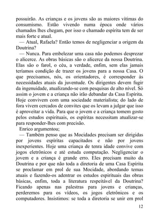 12
possuirão. As crianças e os jovens são as maiores vítimas do
consumismo. Estão vivendo numa época onde vários
chamados lhes chegam, por isso o chamado espírita tem de ser
mais forte e atual.
— Atual, Rafaela? Então temos de negligenciar a origem da
Doutrina?
— Nunca. Para embelezar uma casa não podemos desprezar
o alicerce. As obras básicas são o alicerce da nossa Doutrina.
Elas são o farol, o céu, a verdade, enfim, sem elas jamais
teríamos condição de trazer os jovens para a nossa Casa. O
que precisamos, nós, os orientadores, é corresponder às
necessidades atuais da juventude. Os dirigentes devem fugir
da ingenuidade, atualizando-se com pesquisas de alto nível. Só
assim o jovem e a criança não irão debandar da Casa Espírita.
Hoje convivem com uma sociedade materialista; do lado de
fora vivem cercados de convites que os levam a julgar que isso
é aproveitar a vida. Para que o jovem e a criança tomem gosto
pelos estudos espirituais, os espíritas necessitam atualizar-se
para responder-lhes com precisão.
Enrico argumentou;
— Também penso que as Mocidades precisam ser dirigidas
por jovens espíritas capacitados e não por jovens
inexperientes. Hoje uma criança de tenra idade convive com
jogos eletrônicos e até estuda computação. Negligenciar o
jovem e a criança é grande erro. Eles precisam muito da
Doutrina e por que não toda a diretoria de uma Casa Espírita
se proclamar em prol de sua Mocidade, abordando temas
atuais e fazendo-os adentrar os estudos espirituais das obras
básicas, enfim, toda a literatura respeitável da Doutrina?
Ficando apenas nas palestras para jovens e crianças,
perderemos para os vídeos, os jogos eletrônicos e os
computadores. Insistimos: se toda a diretoria se unir em prol
 