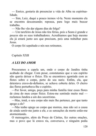 120
— Enrico, gostaria de presenciar a vida de Alba na espiritua-
lidade.
— Sim, Luiz, daqui a pouco iremos vê-la. Neste momento ela
se encontra descansando; repousa, para logo mais buscar
trabalho.
— Não lhe vão dar alguns dias de folga?
— Um tarefeiro de Jesus não tira férias, pois a Seara é grande e
poucos são os seus trabalhadores. Acreditamos que hoje mesmo
ela já estará junto aos que precisam, pois ama trabalhar para
Jesus.
O corpo foi sepultado e nós nos retiramos.
Capítulo XXII
A LEI DO AMOR
Procuramos a capela um, onde o corpo de Jandira tinha
acabado de chegar. Com pesar, constatamos que o seu espírito
não queria deixar o físico. Ela se encontrava agoniada com as
flores sobre o corpo, perto do seu nariz. Enfim, ela, que
detestava cravo-de-defuntos, se achava coberta deles. O cheiro
das flores perturbava-lhe o espírito.
—Por favor, amigo, peça para minha família tirar essas flores
de cima do meu corpo físico. Estou-me sentindo muito mal —
reclamou Jandira a um dos socorristas.
—Mas, irmã, o seu corpo não mais lhe pertence, por que tanto
apego a ele?
—Não tenho apego ao corpo que morreu, mas não sei a causa
de ainda sentir-me junto a ele, e as sensações da morte estão-me
atormentando.
O mensageiro, além da Prece de Cáritas, fez outras orações,
mas o povo que lá estava ria, conversava, e ninguém pedia
 
