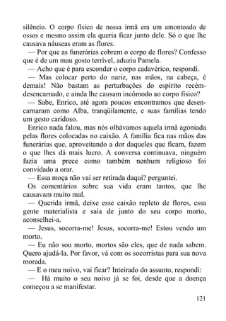 121
silêncio. O corpo físico de nossa irmã era um amontoado de
ossos e mesmo assim ela queria ficar junto dele. Só o que lhe
causava náuseas eram as flores.
— Por que as funerárias cobrem o corpo de flores? Confesso
que é de um mau gosto terrível, aduziu Pamela.
— Acho que é para esconder o corpo cadavérico, respondi.
— Mas colocar perto do nariz, nas mãos, na cabeça, é
demais! Não bastam as perturbações do espírito recém-
desencarnado, e ainda lhe causam incômodo ao corpo físico?
— Sabe, Enrico, até agora poucos encontramos que desen-
carnaram como Alba, tranqüilamente, e suas famílias tendo
um gesto caridoso.
Enrico nada falou, mas nós olhávamos aquela irmã agoniada
pelas flores colocadas no caixão. A família fica nas mãos das
funerárias que, aproveitando a dor daqueles que ficam, fazem
o que lhes dá mais lucro. A conversa continuava, ninguém
fazia uma prece como também nenhum religioso foi
convidado a orar.
— Essa moça não vai ser retirada daqui? perguntei.
Os comentários sobre sua vida eram tantos, que lhe
causavam muito mal.
— Querida irmã, deixe esse caixão repleto de flores, essa
gente materialista e saia de junto do seu corpo morto,
aconselhei-a.
— Jesus, socorra-me! Jesus, socorra-me! Estou vendo um
morto.
— Eu não sou morto, mortos são eles, que de nada sabem.
Quero ajudá-la. Por favor, vá com os socorristas para sua nova
morada.
— E o meu noivo, vai ficar? Inteirado do assunto, respondi:
— Há muito o seu noivo já se foi, desde que a doença
começou a se manifestar.
 