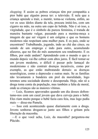 125
shopping. E assim as pobres crianças têm por companhia a
pior babá que alguém possa ter: a televisão. É nela que a
criança aprende a trair, a mentir, torna-se violenta, enfim, ao
ver os seus ídolos diante da tela, procura imitá-los, com um
cigarro na mão, na outra um copo de bebida. Não é só isso, a
virgindade, que é o símbolo da pureza feminina, é tratada de
maneira bastante vulgar, passando para a menina-moça a
imagem de que ser virgem é um estigma e que os homens
modernos não respeitam uma mulher pura. E os pais, onde se
encontram? Trabalhando, jogando, indo ao chá das cinco, ou
saindo de um emprego e indo para outro, acumulando
afazeres, que no fim do mês aumentem seu rendimento. E os
filhos, por onde andam? Aprendendo com o mundo o que o
mundo depois vai-lhe cobrar com altos juros. É fácil tomar-se
um jovem moderno, o difícil é passar pelo lamaçal do
modernismo e não contrair doenças incuráveis, como por
exemplo, as que estão maltratando demais: as doenças
neurológicas, como a depressão e outras mais. Se as famílias
não levantarem a bandeira em prol da moralidade, logo
teremos uma sociedade doente e desesperada. Hoje, não só a
droga toma conta da população, mas também a falta de moral,
onde as crianças são as maiores vítimas.
— Luiz, ficamos apavorados quando um dia desses defron-
tamo-nos com um casal jovem que dava cerveja para o bebê.
Eles riam muito porque o bebê fazia cara feia, mas logo pedia
mais — disse-me Pamela.
— Isso está acontecendo quase diariamente com a droga.
Jovens senhoras drogam-se junto aos filhos e gritam pela
liberação da maconha.
—E o que você acha, Luiz, da maconha? perguntou-me
Plácido.
 