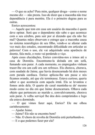 126
— O que eu acho? Para mim, qualquer droga—como o nome
mesmo diz — não presta. Isso de dizer que a maconha não traz
dependência é pura mentira. Ela é o primeiro degrau para as
outras.
Enrico acrescentou:
— Aquele que tem em casa um usuário da maconha é quem
deve opinar. Será que o dependente não sabe o que acontece
com o seu cérebro, para sair por aí dizendo que ela não faz
mal? Quantas mães observam o estrago que a maconha causa
no sistema neurológico de seu filho, vendo-o se afastar cada
vez mais dos estudos, encontrando dificuldade em articular as
palavras! Com o uso, ele vai adquirindo uma aparência de
doente, fala mole, o rosto vai perdendo o viço.
Após essas elucidações, Enrico convidou-nos a irmos até a
casa de Dorotéia. Encontramo-la deitada em um sofá,
fumando sem parar. A cada momento, os empregados vinham
trazer-lhe ora um café ora um refresco. Ela chorava, chorava,
com saudade de Jaime, que havia desencarnado há dois meses
com parada cardíaca. Enrico aplicou-lhe um passe e nós
ficamos orando, até que ele terminasse. Estava curioso, queria
saber o que acontecia com aquela irmã. Ela se levantou e
fomos atrás dela. O quarto do casal mantinha-se do' mesmo
modo como no dia em que Jaime desencarnara. Olhava cada
objeto que pertencera ao marido e, convulsivamente, chorava
sem parar. A velha serviçal lhe deu dois comprimidos e logo
ela estava dormindo.
— O que vimos fazer aqui, Enrico? Ele me olhou
carinhosamente:
— Ajudar Jaime.
— Jaime? Ele não se encontra bem?
— Não. O choro de revolta de Dorotéia está perturbando-o.
— E o que podemos fazer por ela?
 