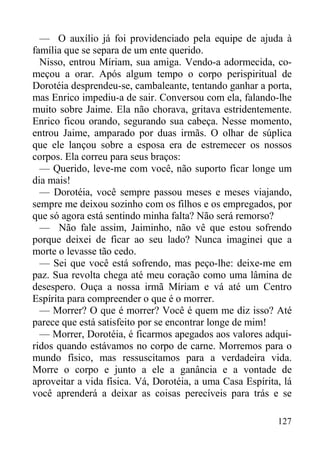 127
— O auxílio já foi providenciado pela equipe de ajuda à
família que se separa de um ente querido.
Nisso, entrou Míriam, sua amiga. Vendo-a adormecida, co-
meçou a orar. Após algum tempo o corpo perispiritual de
Dorotéia desprendeu-se, cambaleante, tentando ganhar a porta,
mas Enrico impediu-a de sair. Conversou com ela, falando-lhe
muito sobre Jaime. Ela não chorava, gritava estridentemente.
Enrico ficou orando, segurando sua cabeça. Nesse momento,
entrou Jaime, amparado por duas irmãs. O olhar de súplica
que ele lançou sobre a esposa era de estremecer os nossos
corpos. Ela correu para seus braços:
— Querido, leve-me com você, não suporto ficar longe um
dia mais!
— Dorotéia, você sempre passou meses e meses viajando,
sempre me deixou sozinho com os filhos e os empregados, por
que só agora está sentindo minha falta? Não será remorso?
— Não fale assim, Jaiminho, não vê que estou sofrendo
porque deixei de ficar ao seu lado? Nunca imaginei que a
morte o levasse tão cedo.
— Sei que você está sofrendo, mas peço-lhe: deixe-me em
paz. Sua revolta chega até meu coração como uma lâmina de
desespero. Ouça a nossa irmã Míriam e vá até um Centro
Espírita para compreender o que é o morrer.
— Morrer? O que é morrer? Você é quem me diz isso? Até
parece que está satisfeito por se encontrar longe de mim!
— Morrer, Dorotéia, é ficarmos apegados aos valores adqui-
ridos quando estávamos no corpo de carne. Morremos para o
mundo físico, mas ressuscitamos para a verdadeira vida.
Morre o corpo e junto a ele a ganância e a vontade de
aproveitar a vida física. Vá, Dorotéia, a uma Casa Espírita, lá
você aprenderá a deixar as coisas perecíveis para trás e se
 