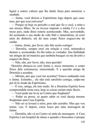 128
ligará a outros valores que lhe darão força para amenizar a
saudade.
— Jaime, você deixou o Espiritismo logo depois que casa-
mos, por que essa conversa?
— Porque só hoje eu percebo o mal que fiz a você, a mim e
aos nossos filhos. Se eu tivesse imposto a minha f é e a dos
meus pais, nada disso estaria acontecendo. Mas, acovardado,
fui aceitando o seu modo de vida fútil e materialista; só corri
atrás do dinheiro, até do meu corpo físico esqueci-me de
cuidar.
— Jaime, Jaime, por favor, não fale assim comigo!
— Dorotéia, sempre errei em relação a você, mimando-a
demais e, acomodado, fiz-lhe todas as vontades. Sua futilidade
me atingiu de tal maneira que também busquei só me divertir e
esqueci de Deus.
— Não, não, por favor, não, meu querido!
Dorotéia abraçou-se com Jaime e, nesse momento, o corpo
físico dela estremeceu, emocionado. E a querida amiga de
Dorotéia a acordou.
— Míriam, por que você me acordou? Estava sonhando com
o Jaime. Estranho... ele não está satisfeito comigo, culpa-me
por tê-lo tirado do Espiritismo.
— É isso, amiga, ele tem razão. Se a Doutrina Espírita fosse
compreendida nesta casa, hoje as coisas seriam mais fáceis.
— Você pode me levar ao Centro que freqüenta?
— Poder eu posso, só quero saber se você deseja mesmo
freqüentar uma Casa Espírita.
— Não sei se levarei a sério, pois não acredito. Mas que vou
tentar, vou. E depois, estou louca por uma mensagem de
Jaime.
— Dorotéia, não vá ao Centro só atrás de mensagem. A Casa
Espírita é um hospital de almas e quando o buscamos é porque
 