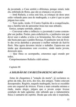 13
da juventude, a Casa sentirá a diferença, porque estará, toda
ela, enfeitada de flores, que são as crianças e os jovens.
— Irmã Rafaela, a coisa está feia, as crianças de doze anos
estão voltando para casa de madrugada, e o pior é que os pais
julgam isso certo.
— Tem razão, irmão. O Centro Espírita dá a evangelização,
mas a família tem de apresentar Jesus nas suas atitudes.
Enrico, sempre sorrindo, aduziu:
— Conversar sobre a infância e a juventude é como contem-
plar um jardim. Porém, para embelezá-lo, o jardineiro tem por
dever usar o adubo, a terra e as ferramentas. Só a boa vontade
não basta para que o jardim floresça. O jardineiro tem de livrá-
lo das ervas daninhas e procurar o melhor método de fazê-lo
florir. Mas agora devemos iniciar o trabalho. Espera-nos um
irmão que desencarnou com overdose, ainda muito jovem,
dezessete anos.
— Que Deus os acompanhe, estaremos aqui orando por
todos.
Cumprimentamos Rafaela e dali saímos.
Capítulo III
A SOLIDÃO DE UM RECÉM-DESENCARNADO
Antes de chegarmos à "estação da morte", já ouvíamos os
gritos da mãe, dos avós, dos tios, dos amigos. Todos estavam
desesperados. Rogério, naquela madrugada, havia-se excedido
com um coquetel de tóxicos. Fizera a mais estranha mistura e
rindo, muito alegre, julgara que o jovem corpo tivesse
condição de tudo agüentar, não sabendo que a indumentária
física é santuário do espírito. Desde que esta não é respeitada,
 
