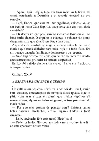 130
— Agora, Luiz Sérgio, tudo vai ficar mais fácil, breve ela
estará estudando a Doutrina e o consolo chegará ao seu
coração.
— Será, Enrico, que essa mulher orgulhosa, vaidosa, vai-se
dar bem em uma Casa Espírita, onde só se fala em humildade
e caridade?
— Os doentes é que precisam de médico e Dorotéia é uma
irmã muito doente. O orgulho, a avareza, a vaidade são como
chagas na alma que só a fé tem força para curar.
Ali, a dor da saudade se alojara, e onde antes Jaime era o
marido que trazia dinheiro para casa, hoje ele fazia falta. Era
um pedaço daquela família que desaparecera de repente.
— Só o Espiritismo tem condição de dar ao homem elucida-
ções sobre como proceder na hora da despedida.
Enrico foi saindo daquela casa e eu, Pamela e Plácido o
acompanhamos.
Capítulo XXIV
À ESPERA DE UM ENTE QUERIDO
.
De volta a um dos cemitérios mais bonitos do Brasil, muito
bem cuidado, apresentando os túmulos todos iguais, olhei o
pátio com suas cruzes e reparei que muitos espíritos ali
conversavam, alguns sentados na grama, outros passeando de
mãos dadas.
— Por que eles gostam de passear aqui? Existem tantos
belos parques, montanhas, enfim, lugares lindos lá fora!
exclamei.
— Luiz, você acha feio este lugar? Ele é lindo!
— Pode ser lindo, Plácido, mas cada campa representa o fim
de uma época em nossas vidas.
 