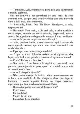 131
— Tem razão, Luiz, o túmulo é a porta pela qual adentramos
o mundo espiritual.
Não me contive e me aproximei de uma irmã, de seus
quarenta anos, que passeava de mãos dadas com uma moça de
vinte e dois anos, mais ou menos.
— Boa-tarde, irmãs. Que dia lindo! Henriqueta, a mãe,
respondeu-me:
— Boa-tarde. Tem razão, o dia está belo, a brisa acaricia o
nosso corpo, tocando em nosso coração, despertando nele o
amor a Deus, pois em cada gesto da natureza Ele se manifesta.
— As irmãs gostam de passear nesta Estação?
— Não, querido irmão, encontramo-nos aqui à espera do
nosso querido Antero, que muito em breve retornará à sua
verdadeira pátria.
— E por que vocês não estão junto dele?
— É que se toma doloroso assistir ao desligamento dos
laços, principalmente quando a pessoa está aparentando saúde.
— Como? Pode-me relatar isso?
— Sim, Antero é um homem de negócios, conceituado em-
presário, porém jamais se preocupou com a saúde, e esta não
se encontra nada bem.
— A irmã não pode ajudá-lo?
— Não, irmão, o corpo de Antero está-se tornando uma casa
velha e sem condição de lhe abrigar a alma, que logo se
libertará. E como espírito liberto do corpo perecível,
esperamos que bem receba o chamado de Deus.
— Quanto tempo faz que a irmã desencarnou?
— Cinco anos.
— E a sua filha?
— Menos de um ano.
— E o Antero ficou sozinho?
 