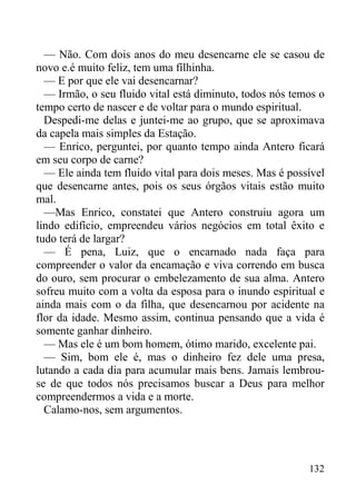 132
— Não. Com dois anos do meu desencarne ele se casou de
novo e.é muito feliz, tem uma fílhinha.
— E por que ele vai desencarnar?
— Irmão, o seu fluido vital está diminuto, todos nós temos o
tempo certo de nascer e de voltar para o mundo espiritual.
Despedi-me delas e juntei-me ao grupo, que se aproximava
da capela mais simples da Estação.
— Enrico, perguntei, por quanto tempo ainda Antero ficará
em seu corpo de carne?
— Ele ainda tem fluido vital para dois meses. Mas é possível
que desencarne antes, pois os seus órgãos vitais estão muito
mal.
—Mas Enrico, constatei que Antero construiu agora um
lindo edifício, empreendeu vários negócios em total êxito e
tudo terá de largar?
— É pena, Luiz, que o encarnado nada faça para
compreender o valor da encamação e viva correndo em busca
do ouro, sem procurar o embelezamento de sua alma. Antero
sofreu muito com a volta da esposa para o inundo espiritual e
ainda mais com o da filha, que desencarnou por acidente na
flor da idade. Mesmo assim, continua pensando que a vida é
somente ganhar dinheiro.
— Mas ele é um bom homem, ótimo marido, excelente pai.
— Sim, bom ele é, mas o dinheiro fez dele uma presa,
lutando a cada dia para acumular mais bens. Jamais lembrou-
se de que todos nós precisamos buscar a Deus para melhor
compreendermos a vida e a morte.
Calamo-nos, sem argumentos.
 