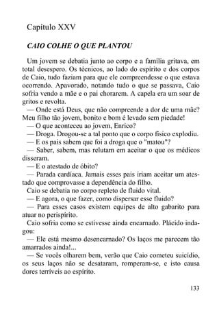 133
Capítulo XXV
CAIO COLHE O QUE PLANTOU
Um jovem se debatia junto ao corpo e a família gritava, em
total desespero. Os técnicos, ao lado do espírito e dos corpos
de Caio, tudo faziam para que ele compreendesse o que estava
ocorrendo. Apavorado, notando tudo o que se passava, Caio
sofria vendo a mãe e o pai chorarem. A capela era um soar de
gritos e revolta.
— Onde está Deus, que não compreende a dor de uma mãe?
Meu filho tão jovem, bonito e bom é levado sem piedade!
— O que aconteceu ao jovem, Enrico?
— Droga. Drogou-se a tal ponto que o corpo físico explodiu.
— E os pais sabem que foi a droga que o "matou"?
— Saber, sabem, mas relutam em aceitar o que os médicos
disseram.
— E o atestado de óbito?
— Parada cardíaca. Jamais esses pais iriam aceitar um ates-
tado que comprovasse a dependência do filho.
Caio se debatia no corpo repleto de fluido vital.
— E agora, o que fazer, como dispersar esse fluido?
— Para esses casos existem equipes de alto gabarito para
atuar no perispírito.
Caio sofria como se estivesse ainda encarnado. Plácido inda-
gou:
— Ele está mesmo desencarnado? Os laços me parecem tão
amarrados ainda!...
— Se vocês olharem bem, verão que Caio cometeu suicídio,
os seus laços não se desataram, romperam-se, e isto causa
dores terríveis ao espírito.
 