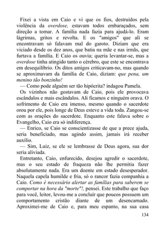 134
Fixei a vista em Caio e vi que os fios, destruídos pela
violência da overdose, estavam todos embaraçados, sem
direção a tomar. A família nada fazia para ajudá-lo. Eram
lágrimas, gritos e revolta. E os "amigos" que ali se
encontravam só falavam mal do garoto. Diziam que era
viciado desde os dez anos, que batia na mãe e nas irmãs, que
furtava a família. E Caio os ouvia; queria levantar-se, mas a
overdose tinha atingido tanto o cérebro, que este se encontrava
em desequilíbrio. Os ditos amigos criticavam-no, mas quando
se aproximavam da família de Caio, diziam: que pena, um
menino tão bonzinho!
— Como pode alguém ser tão hipócrita? indagou Pamela.
Os vizinhos não gostavam de Caio, pois ele provocava
escândalos e mais escândalos. Ali ficamos e ninguém orava. O
sofrimento de Caio era imenso, mesmo quando o sacerdote
orou por ele, pois longe de Deus esteve a vida toda. Zangou-se
com as orações do sacerdote. Enquanto este falava sobre o
Evangelho, Caio era só indiferença.
— Enrico, se Caio se conscientizasse de que a prece ajuda,
seria beneficiado, mas agindo assim, jamais irá receber
auxílio.
— Sim, Luiz, se ele se lembrasse de Deus agora, sua dor
seria aliviada.
Entretanto, Caio, enfurecido, desejou agredir o sacerdote,
mas o seu estado de fraqueza não lhe permitia fazer
absolutamente nada. Era um doente em estado desesperador.
Naquela capela humilde e fria, só o rancor fazia companhia a
Caio. Como é necessário alertar as famílias para saberem se
comportar na hora da "morte"!, pensei. Este trabalho que faço
para você, leitor, levou-me a concluir que poucos possuem um
comportamento cristão diante de um desencarnado.
Aproximei-me de Caio e, para meu espanto, na sua casa
 