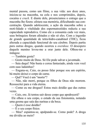 135
mental passou, como um filme, a sua vida: aos doze anos,
iniciou-se na maconha, na cola e nos comprimidos, depois,
cocaína e crack. E diante dele, presenciamos o estrago que a
maconha lhe fizera: afetara sua memória, dificultando sua con-
centração. Quando adolescente, a ação da maconha sobre a
moti-lidade e vitalidade dos espermatozóides reduziu a sua
capacidade reprodutiva. Como ele a consumia cada vez mais,
seus brônquios foram afetados e não só eles. Com a ingestão
de grande quantidade de tetra-hidro-canabinol (THC), ficou
alterada a capacidade funcional do seu cérebro. Depois partiu
para outras drogas, quando ocorreu a overdose. O desespero
daquele menino levou-me a orar junto dele. Olhou-me e
indagou:
— Também gosta?
— Gosto muito de Deus. Só Ele pode salvar a juventude.
— Saia daqui! Não basta o coroa fantasiado, ainda vem você
com suas ladainhas?
— Engana-se, Caio, eu posso falar porque sou um espírito,
há muito deixei o corpo de carne.
— Quê? Você é um "morto"?
— Não, não morri, porque os filhos de Deus não morrem.
Ressuscitei para a vida eterna.
— Como eu me droguei! Estou mais doidão que das outras
vezes.
— Caio, ore. Já tentou sair desse corpo que apodrecerá?
Ele olhou o seu corpo, o estado da sua fisionomia, notando
uma gosma que saía das narinas e da boca.
— Quem é esse doidão?
— É o seu corpo físico.
— Meu? espantou-se, apalpando-se. Como pode? A droga
me dividiu ao meio?
 